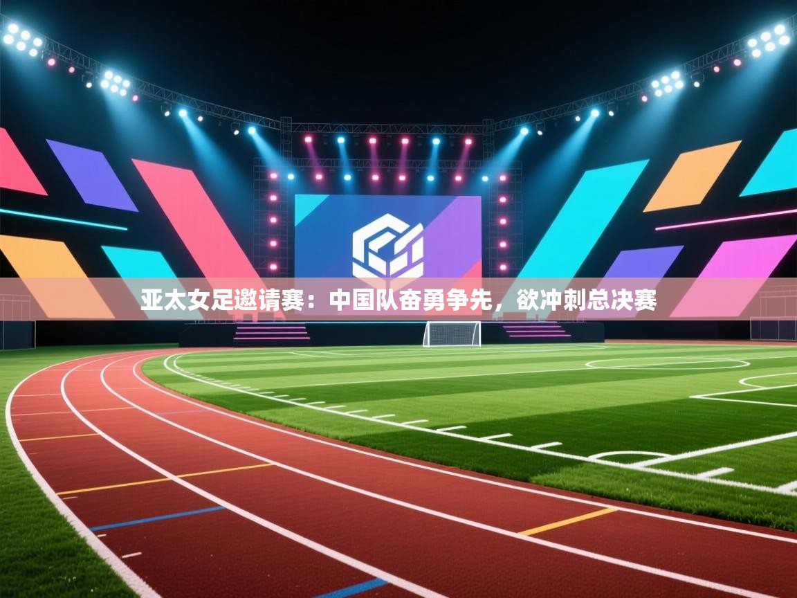 亚太女足邀请赛:中国队奋勇争先,欲冲刺总决赛 第2张